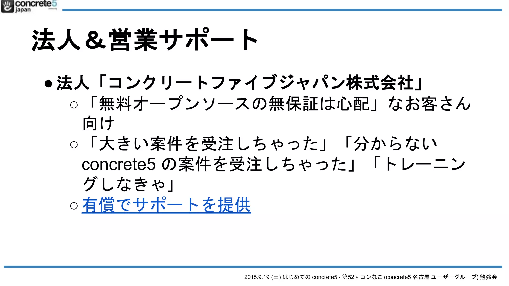 2015.9.19 (土) はじめての concrete5 - 第52回コンなご (concrete5 名古屋 ユーザーグループ) 勉強会
法人＆営業サポート
●法人「コンクリートファイブジャパン株式会社」
○「無料オープンソースの無保証は心配」なお客さん
向け
○「大きい案件を受注しちゃった」「分からない
concrete5 の案件を受注しちゃった」「トレーニン
グしなきゃ」
○有償でサポートを提供
 