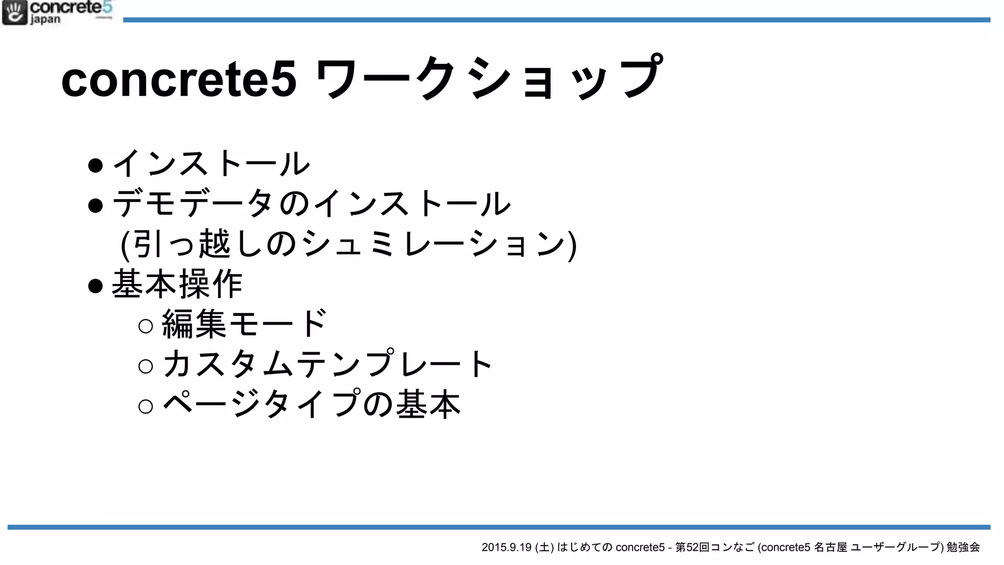 2015.9.19 (土) はじめての concrete5 - 第52回コンなご (concrete5 名古屋 ユーザーグループ) 勉強会
concrete5 ワークショップ
●インストール
●デモデータのインストール
(引っ越しのシュミレーション)
●基本操作
○編集モード
○カスタムテンプレート
○ページタイプの基本
 