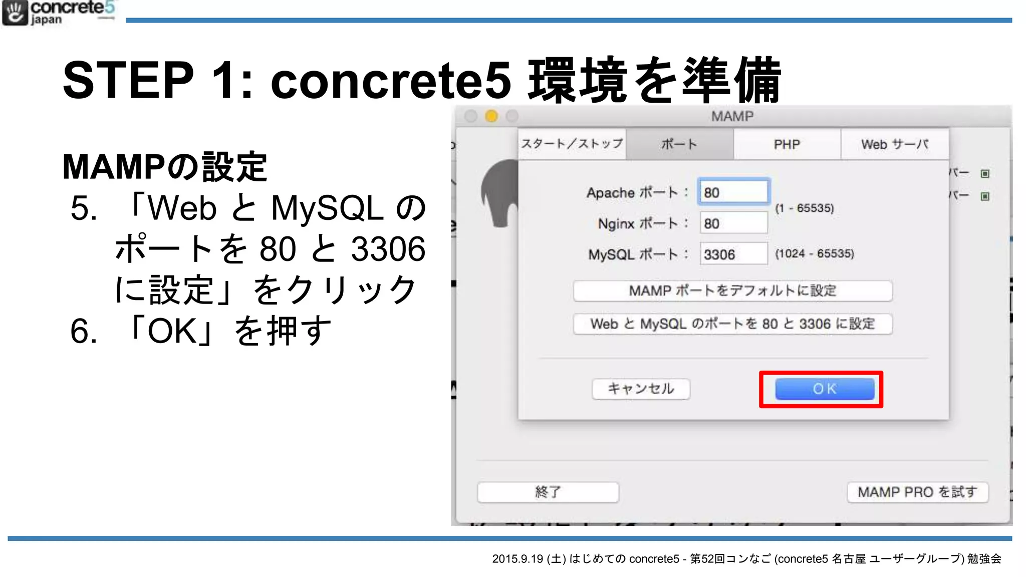 2015.9.19 (土) はじめての concrete5 - 第52回コンなご (concrete5 名古屋 ユーザーグループ) 勉強会
STEP 1: concrete5 環境を準備
MAMPの設定
5. 「Web と MySQL の
ポートを 80 と 3306
に設定」をクリック
6. 「OK」を押す
 