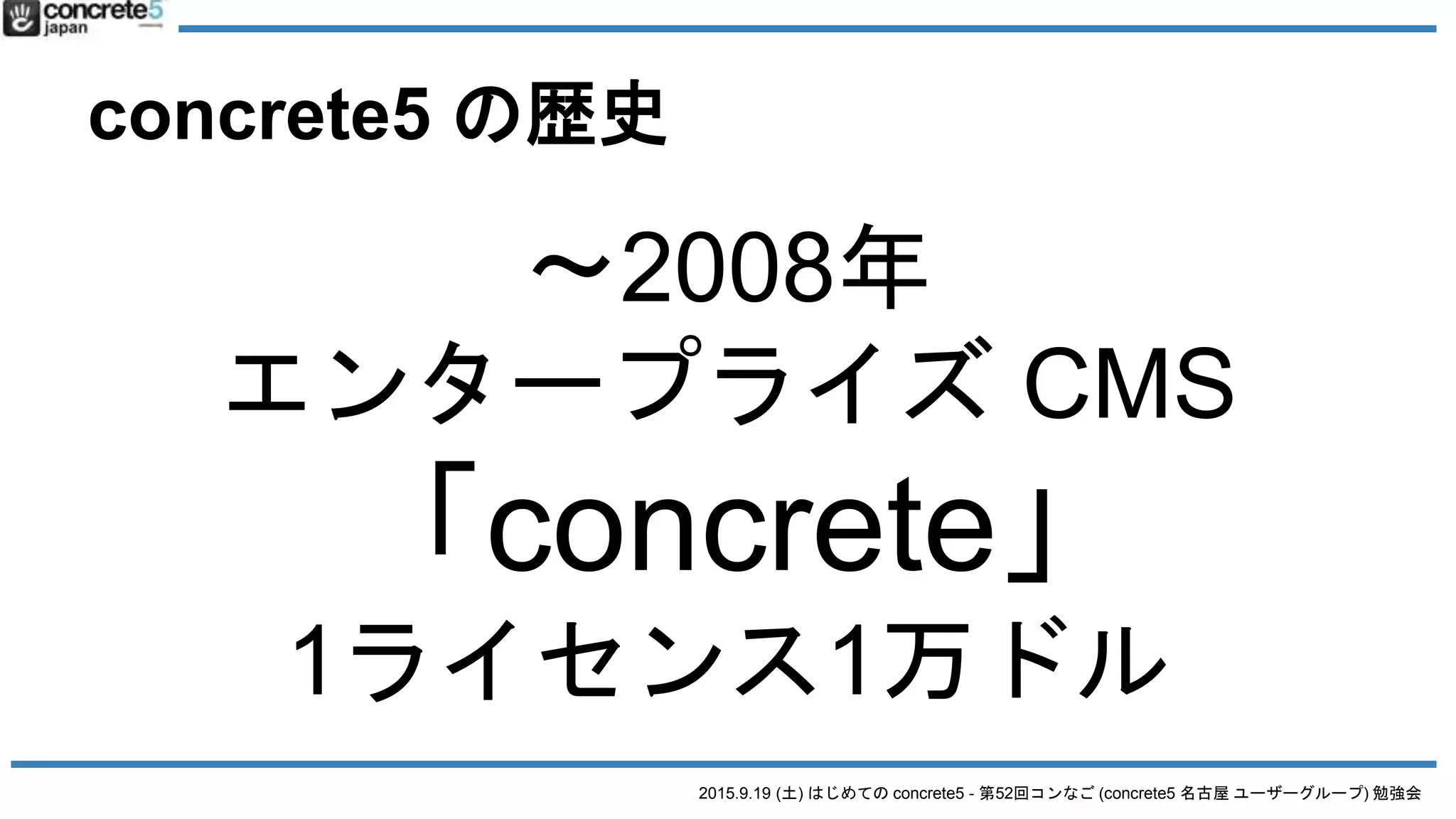 2015.9.19 (土) はじめての concrete5 - 第52回コンなご (concrete5 名古屋 ユーザーグループ) 勉強会
concrete5 の歴史
〜2008年
エンタープライズ CMS
「concrete」
1ライセンス1万ドル
 