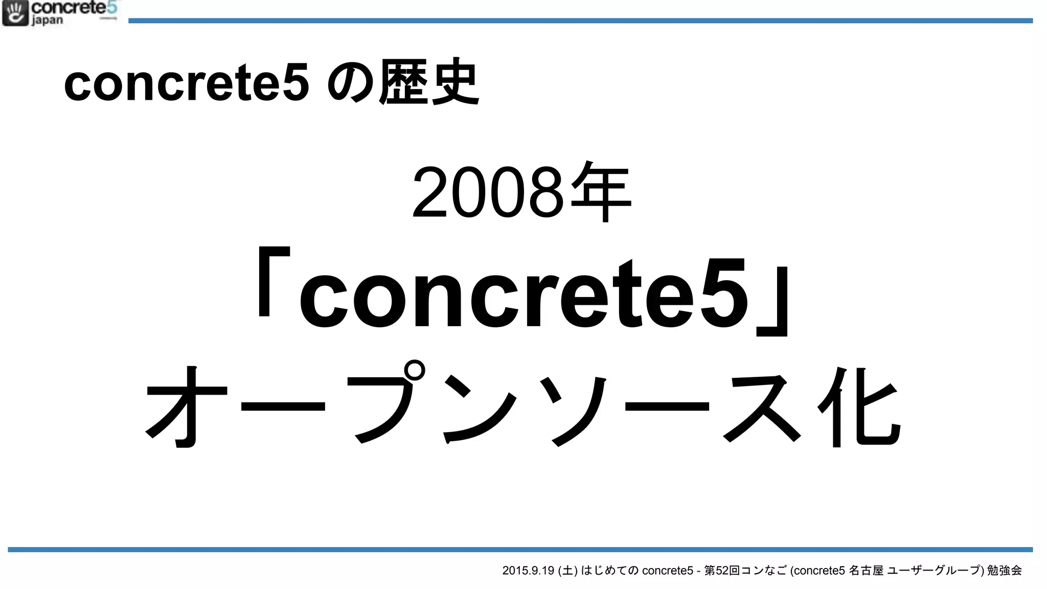 2015.9.19 (土) はじめての concrete5 - 第52回コンなご (concrete5 名古屋 ユーザーグループ) 勉強会
concrete5 の歴史
2008年
「concrete5」
オープンソース化
 