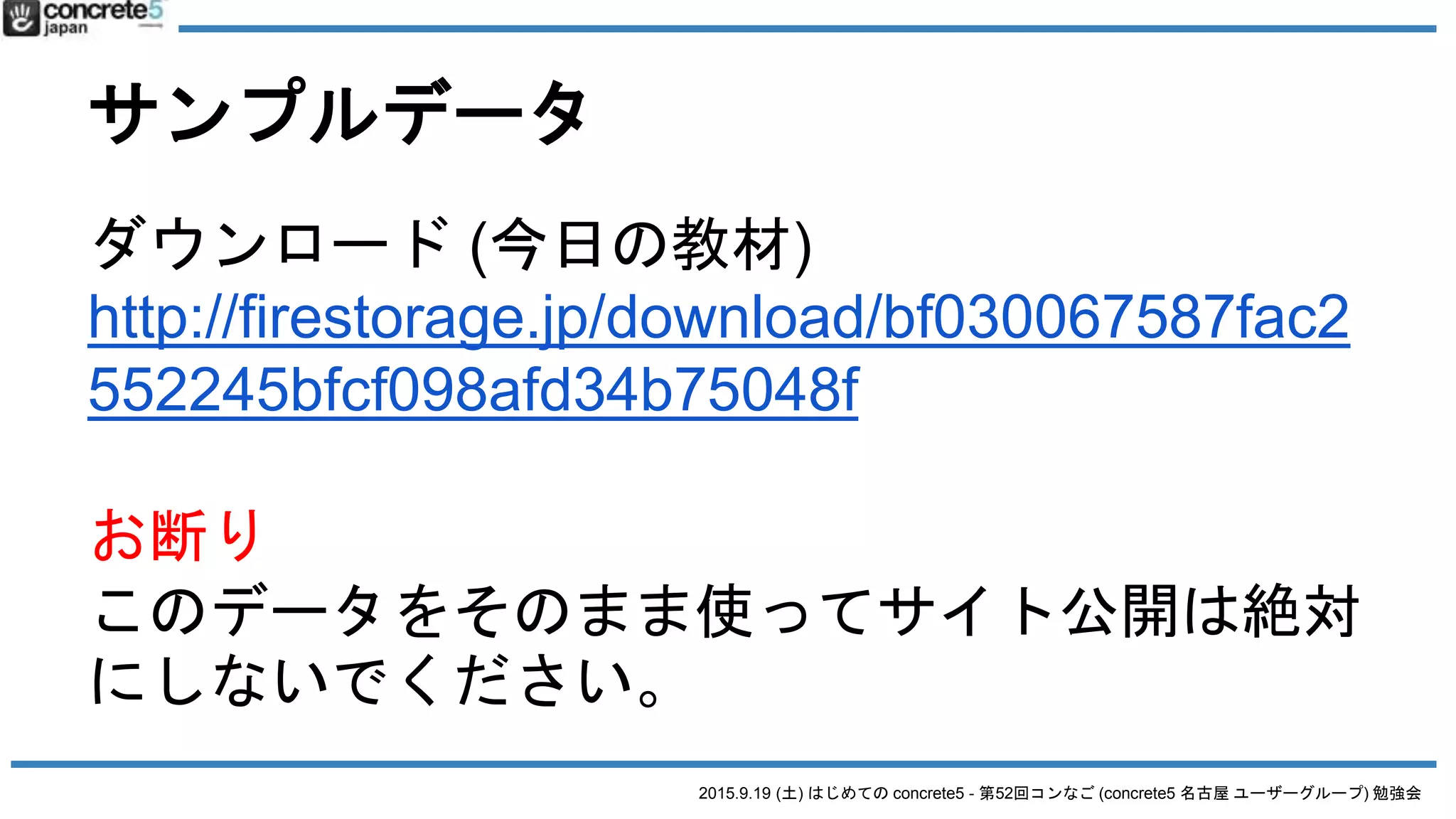 2015.9.19 (土) はじめての concrete5 - 第52回コンなご (concrete5 名古屋 ユーザーグループ) 勉強会
サンプルデータ
ダウンロード (今日の教材)
http://firestorage.jp/download/bf030067587fac2
552245bfcf098afd34b75048f
お断り
このデータをそのまま使ってサイト公開は絶対
にしないでください。
 
