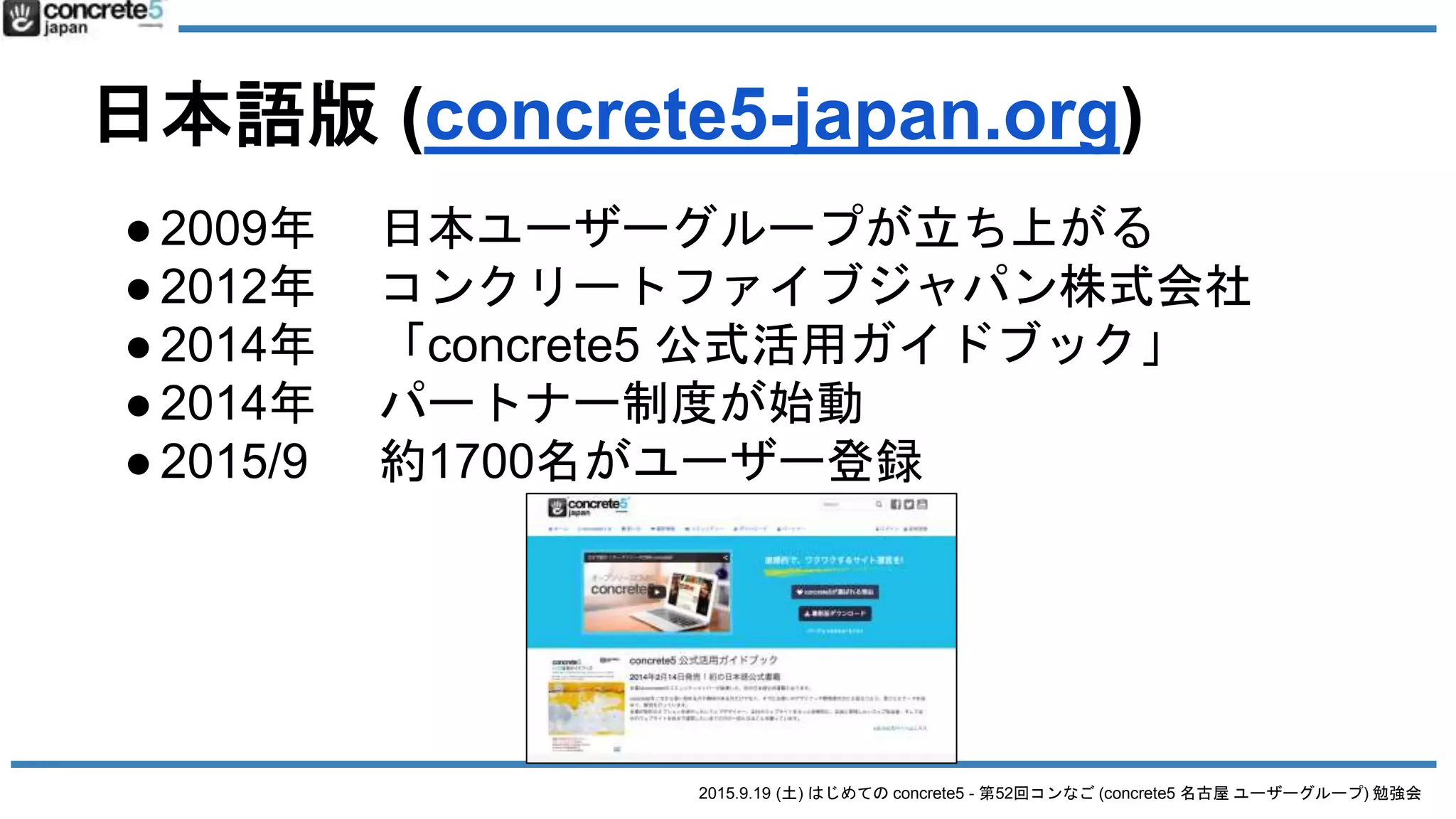 2015.9.19 (土) はじめての concrete5 - 第52回コンなご (concrete5 名古屋 ユーザーグループ) 勉強会
日本語版 (concrete5-japan.org)
●2009年 日本ユーザーグループが立ち上がる
●2012年 コンクリートファイブジャパン株式会社
●2014年 「concrete5 公式活用ガイドブック」
●2014年 パートナー制度が始動
●2015/9 約1700名がユーザー登録
 