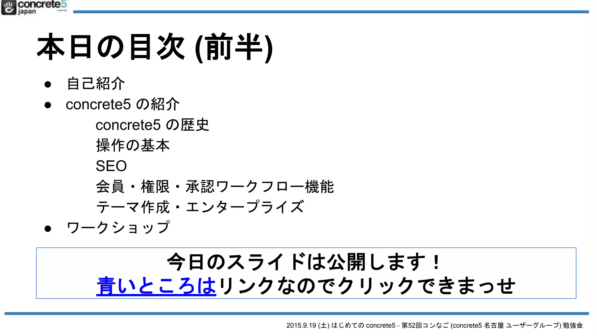 2015.9.19 (土) はじめての concrete5 - 第52回コンなご (concrete5 名古屋 ユーザーグループ) 勉強会
本日の目次 (前半)
● 自己紹介
● concrete5 の紹介
concrete5 の歴史
操作の基本
SEO
会員・権限・承認ワークフロー機能
テーマ作成・エンタープライズ
● ワークショップ
今日のスライドは公開します！
青いところはリンクなのでクリックできまっせ
 