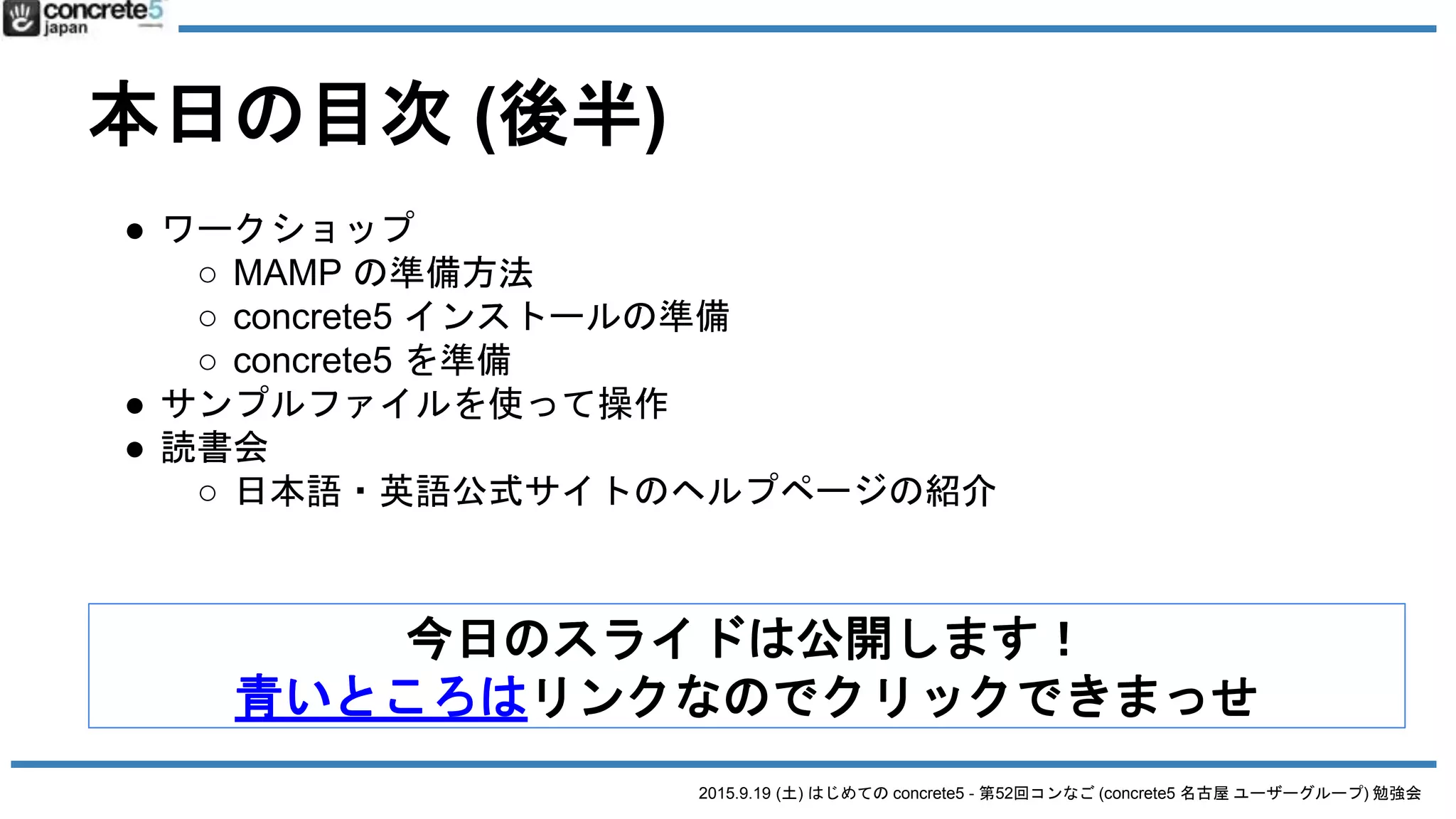 2015.9.19 (土) はじめての concrete5 - 第52回コンなご (concrete5 名古屋 ユーザーグループ) 勉強会
本日の目次 (後半)
今日のスライドは公開します！
青いところはリンクなのでクリックできまっせ
● ワークショップ
○ MAMP の準備方法
○ concrete5 インストールの準備
○ concrete5 を準備
● サンプルファイルを使って操作
● 読書会
○ 日本語・英語公式サイトのヘルプページの紹介
 