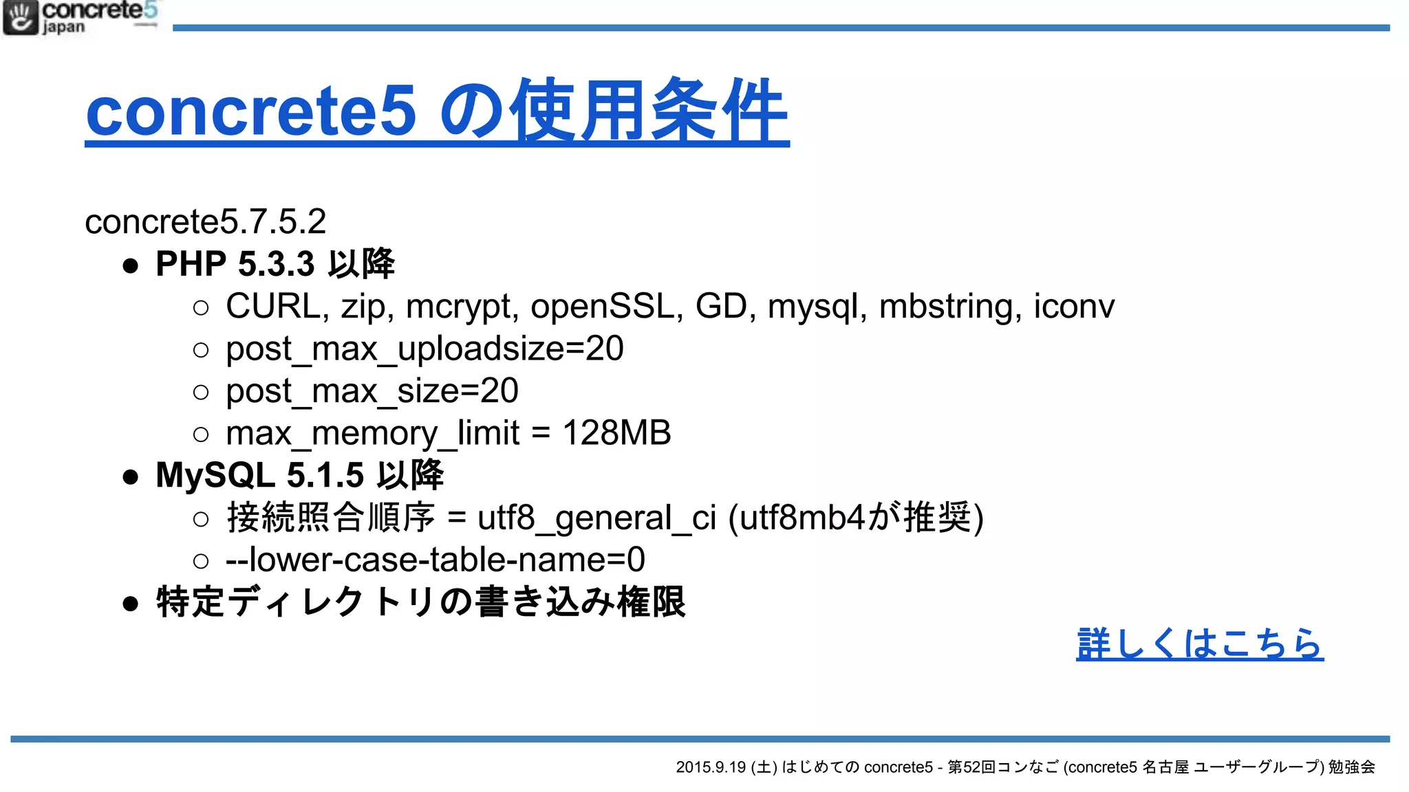 2015.9.19 (土) はじめての concrete5 - 第52回コンなご (concrete5 名古屋 ユーザーグループ) 勉強会
concrete5 の使用条件
concrete5.7.5.2
● PHP 5.3.3 以降
○ CURL, zip, mcrypt, openSSL, GD, mysql, mbstring, iconv
○ post_max_uploadsize=20
○ post_max_size=20
○ max_memory_limit = 128MB
● MySQL 5.1.5 以降
○ 接続照合順序 = utf8_general_ci (utf8mb4が推奨)
○ --lower-case-table-name=0
● 特定ディレクトリの書き込み権限
詳しくはこちら
 