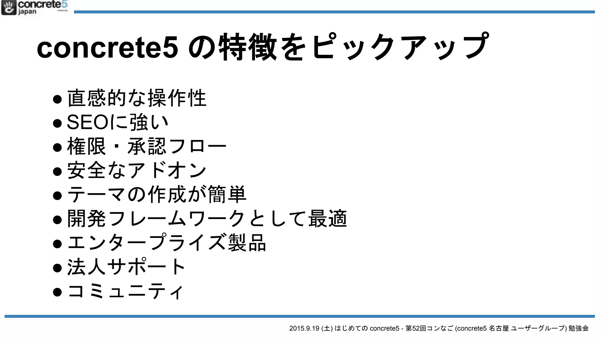 2015.9.19 (土) はじめての concrete5 - 第52回コンなご (concrete5 名古屋 ユーザーグループ) 勉強会
concrete5 の特徴をピックアップ
●直感的な操作性
●SEOに強い
●権限・承認フロー
●安全なアドオン
●テーマの作成が簡単
●開発フレームワークとして最適
●エンタープライズ製品
●法人サポート
●コミュニティ
 