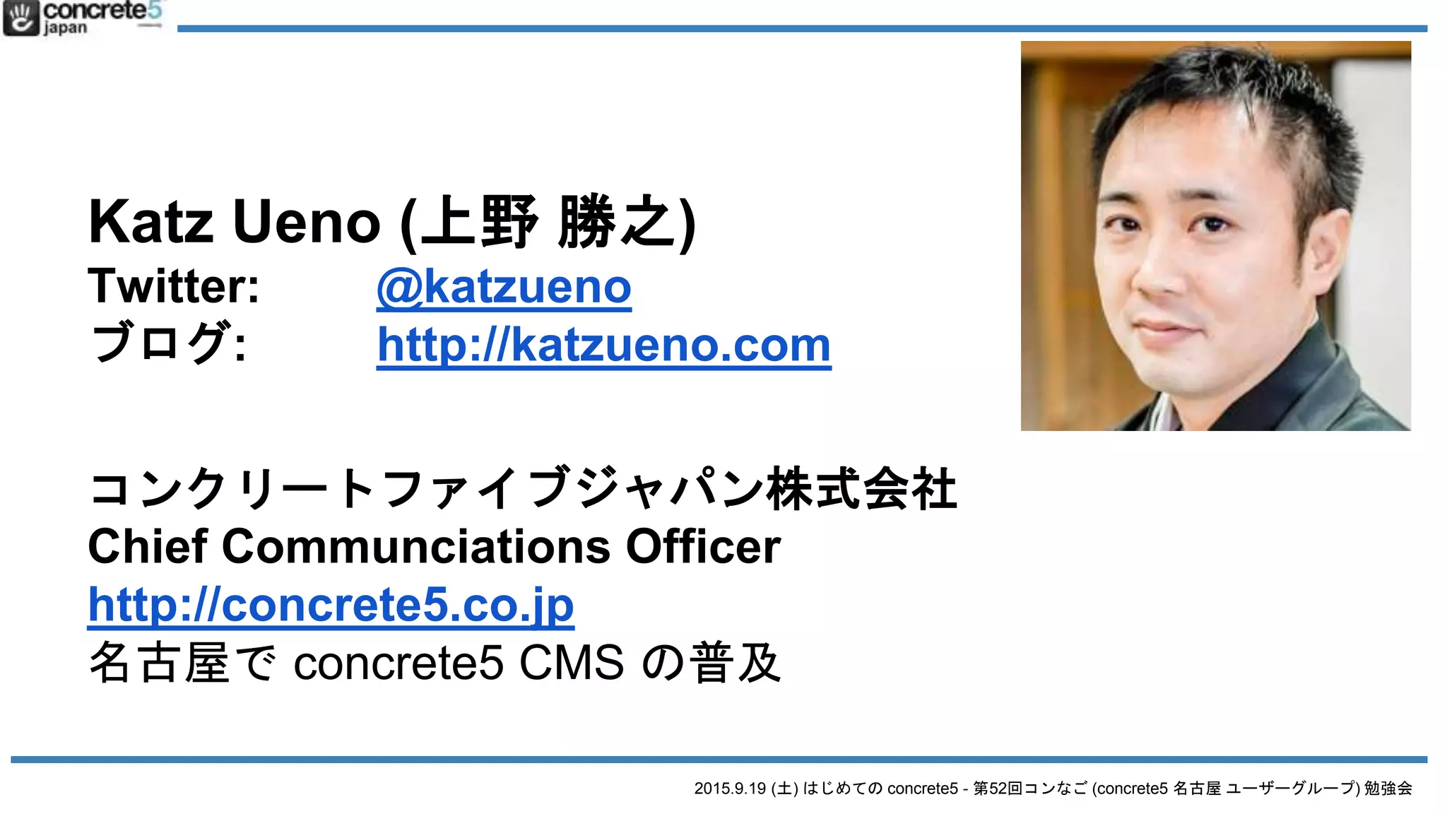 2015.9.19 (土) はじめての concrete5 - 第52回コンなご (concrete5 名古屋 ユーザーグループ) 勉強会
Katz Ueno (上野 勝之)
Twitter: @katzueno
ブログ: http://katzueno.com
コンクリートファイブジャパン株式会社
Chief Communciations Officer
http://concrete5.co.jp
名古屋で concrete5 CMS の普及
 