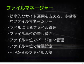 ファイルマネージャー
•効率的なサイト運用を支える、多機能
なファイルマネージャー
•ラベルによるファイル管理
•ファイル単位の差し替え
•ファイル単位でバージョン管理
•ファイル単位で権限設定
•FTPからのファイル入稿
12
 