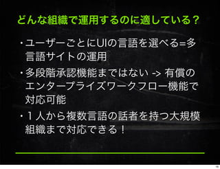 どんな組織で運用するのに適している？
•ユーザーごとにUIの言語を選べる=多
言語サイトの運用
•多段階承認機能まではない -> 有償の
エンタープライズワークフロー機能で
対応可能
•１人から複数言語の話者を持つ大規模
組織まで対応できる！
16
 