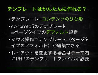 テンプレートはかんたんに作れる？
•テンプレート=コンテンツのひな形
•concrete5のテンプレート
=ページタイプのデフォルト設定
•マウス操作でテンプレート（ページタ
イプのデフォルト）が編集できる
•レイアウトを変更する場合はテーマ内
にPHPのテンプレートファイルが必要
17
 