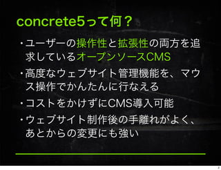 concrete5って何？
•ユーザーの操作性と拡張性の両方を追
求しているオープンソースCMS
•高度なウェブサイト管理機能を、マウ
ス操作でかんたんに行なえる
•コストをかけずにCMS導入可能
•ウェブサイト制作後の手離れがよく、
あとからの変更にも強い
2
 