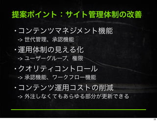 提案ポイント：サイト管理体制の改善
•コンテンツマネジメント機能
-> 世代管理、承認機能
•運用体制の見える化
-> ユーザーグループ、権限
•クオリティコントロール
-> 承認機能、ワークフロー機能
•コンテンツ運用コストの削減
-> 外注しなくてもあらゆる部分が更新できる
23
 