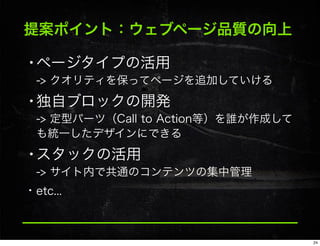 提案ポイント：ウェブページ品質の向上
•ページタイプの活用
-> クオリティを保ってページを追加していける
•独自ブロックの開発
-> 定型パーツ（Call to Action等）を誰が作成して
も統一したデザインにできる
•スタックの活用
-> サイト内で共通のコンテンツの集中管理
• etc...
24
 