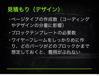見積もり（デザイン）
•ページタイプの作成数（コーディング
やデザインの分量に影響）
•ブロックテンプレートの必要数
•ワイヤーフレームをしっかりめに作
り、どのパーツがどのブロックかまで
想定しておくと、費用がぶれない
27
 