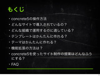 もくじ
• concrete5の操作方法
• どんなサイトで導入されているの？
• どんな組織で運用するのに適している？
• テンプレートはかんたんに作れる？
• テーマはかんたんに作れる？
• 機能拡張の方法は？
• concrete5を使ったサイト制作の提案はどんなふう
にする？
• FAQ
3
 