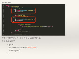 header.php
サイト名称やナビゲーション部分を書き換える。
共通部品なので、
<?php
$a = new GlobalArea('Site Name');
$a->display();
?>
 
