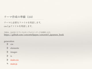 テーマ作成の準備（3/4）
テーマに必要なファイルを用意します。
cssとjsファイルを用意します。
今回は、公式ガイドブックのサンプルサイトデータを借用します。
generation
 ┣ css
 ┣ elements
 ┣ images
 ┣ is
 ┣ main.css
 ┗ main.js
https://github.com/concrete5japan/concrete5_japanese_book
 