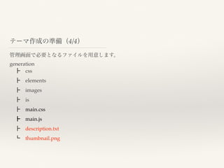 管理画面で必要となるファイルを用意します。
generation
 ┣ css
 ┣ elements
 ┣ images
 ┣ is
 ┣ main.css
 ┣ main.js
 ┣ description.txt
 ┗ thumbnail.png
テーマ作成の準備（4/4）
 