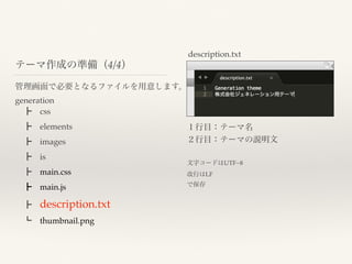 管理画面で必要となるファイルを用意します。
generation
 ┣ css
 ┣ elements
 ┣ images
 ┣ is
 ┣ main.css
 ┣ main.js
 ┣ description.txt
 ┗ thumbnail.png
テーマ作成の準備（4/4）
description.txt
１行目：テーマ名
２行目：テーマの説明文
文字コードはUTF−8
改行はLF
で保存
 