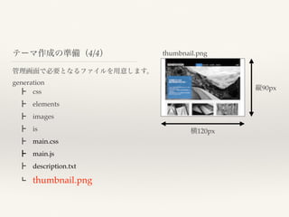 管理画面で必要となるファイルを用意します。
generation
 ┣ css
 ┣ elements
 ┣ images
 ┣ is
 ┣ main.css
 ┣ main.js
 ┣ description.txt
 ┗ thumbnail.png
テーマ作成の準備（4/4） thumbnail.png
横120px
縦90px
 