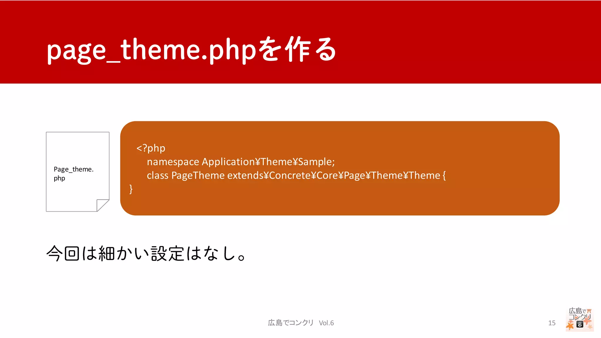 広島でコンクリ Vol.6 15
Page_theme.
php
<?php
namespace Application¥Theme¥Sample;
class PageTheme extends¥Concrete¥Core¥Page¥Theme¥Theme {
protected $pThemeGridFrameworkHandle = ‘bootstrap3’;
//bootstrap3のグリッドレイアウトを使えるようにする
public function getThemeName()
{
return t(‘サンプル’);//テーマ名
}
public function getThemeDescription()
{
return t(‘コンクリのサンプル');//テーマの説明
}
}
 