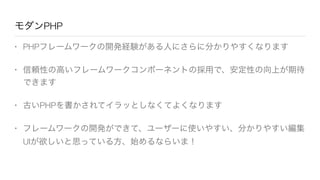 モダンPHP
• PHPフレームワークの開発経験がある人にさらに分かりやすくなります
• 信頼性の高いフレームワークコンポーネントの採用で、安定性の向上が期待
できます
• 古いPHPを書かされてイラッとしなくてよくなります
• フレームワークの開発ができて、ユーザーに使いやすい、分かりやすい編集
UIが欲しいと思っている方、始めるならいま！
 