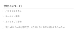 現在5.7はベータ1
• バグ盛りだくさん
• 動いてない画面
• ふわっとした挙動
• 割とα版くらいの状態だが、より広く多くの方に試してもらいたい
 