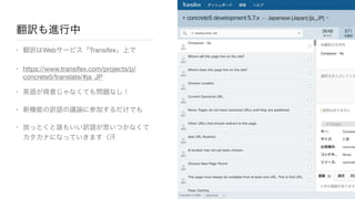 翻訳も進行中
• 翻訳はWebサービス「Transifex」上で

• https://www.transifex.com/projects/p/
concrete5/translate/#ja_JP

• 英語が得意じゃなくても問題なし！

• 新機能の訳語の議論に参加するだけでも

• 放っとくと誰もいい訳語が思いつかなくて
カタカナになっていきます（汗
 