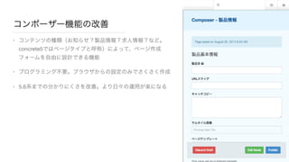 コンポーザー機能の改善
• コンテンツの種類（お知らせ？製品情報？求人情報？など。
concrete5ではページタイプと呼称）によって、ページ作成
フォームを自由に設計できる機能

• プログラミング不要。ブラウザからの設定のみでさくさく作成

• 5.6系までの分かりにくさを改善。より日々の運用が楽になる
 