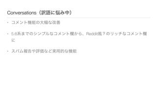 Conversations（訳語に悩み中）
• コメント機能の大幅な改善
• 5.6系までのシンプルなコメント欄から、Reddit風？のリッチなコメント欄
に
• スパム報告や評価など実用的な機能
 