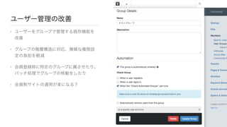 ユーザー管理の改善
• ユーザーをグループで管理する既存機能を
改善

• グループの階層構造に対応、複雑な権限設
定の負担を軽減

• 会員登録時に特定のグループに属させたり、
バッチ処理でグループの移動をしたり

• 会員制サイトの運用が楽になる？
 