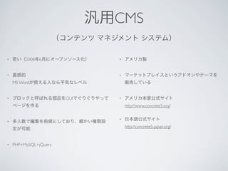 汎用CMS
                       （コンテンツ マネジメント システム）

•   若い（2008年6月にオープンソース化）         •   アメリカ製


•   直感的                          •   マーケットプレイスというアドオンやテーマを
    MS Wordが使える人なら平気なレベル             販売している


•   ブロックと呼ばれる部品をGUIでぐりぐりやって      •   アメリカ本家公式サイト
    ページを作る                           http://www.concrete5.org/

                                 •   日本語公式サイト
•   多人数で編集を前提にしており、細かい権限設
                                     http://concrete5-japan.org/
    定が可能


•   PHP+MySQL+jQuery
 