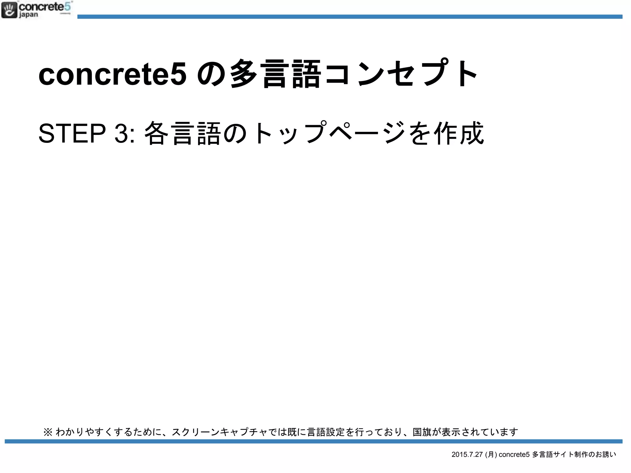2015.7.27 (月) concrete5 多言語サイト制作のお誘い
concrete5 の多言語コンセプト
STEP 4: 各言語のトップページを作成
• 日本語のホームページをコピーして各
言語のトップページを作成。
• テキスト・画像等の翻訳コンテンツを
自由で直感的な操作方法で入れ替え
※ わかりやすくするために、スクリーンキャプチャでは既に言語設定を行っており、国旗が表示されています
 
