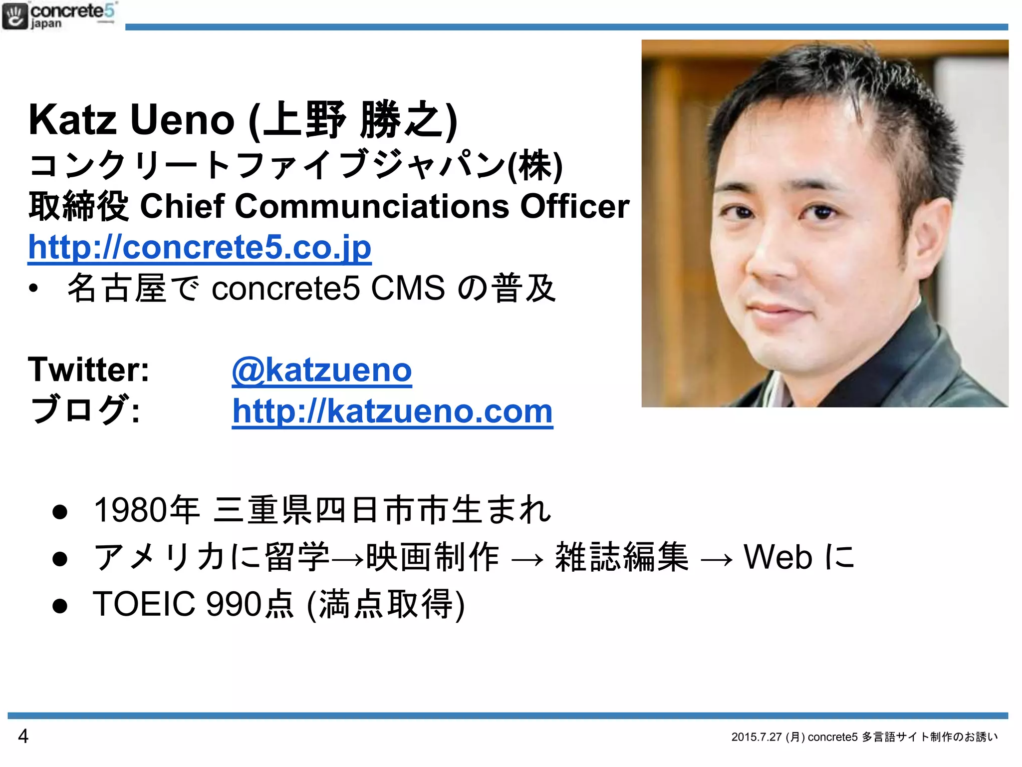 2015.7.27 (月) concrete5 多言語サイト制作のお誘い
Katz Ueno (上野 勝之)
コンクリートファイブジャパン(株)
取締役 Chief Communciations Officer
http://concrete5.co.jp
• 名古屋で concrete5 CMS の普及
Twitter: @katzueno
ブログ: http://katzueno.com
4
● 1980年 三重県四日市市生まれ
● アメリカに留学→映画制作 → 雑誌編集 → Web に
● TOEIC 990点 (満点取得)
 