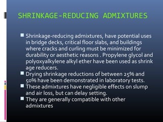 SHRINKAGE-REDUCING ADMIXTURES
 Shrinkage-reducing admixtures, have potential uses
in bridge decks, critical floor slabs, and buildings
where cracks and curling must be minimized for
durability or aesthetic reasons . Propylene glycol and
polyoxyalkylene alkyl ether have been used as shrink
age reducers.
 Drying shrinkage reductions of between 25% and
50% have been demonstrated in laboratory tests.
 These admixtures have negligible effects on slump
and air loss, but can delay setting.
 They are generally compatible with other
admixtures
 