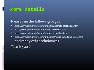 More details
Please see the following pages
 http://www.primaryinfo.com/projects/concrete-plasticizer.htm
 http://www.primaryinfo.com/projects/sikacim.htm
 http://www.primaryinfo.com/scope/micro-silica.htm
 http://www.primaryinfo.com/projects/styrene-butadiene-latex.htm
and many other admixtures
Thank you !
 