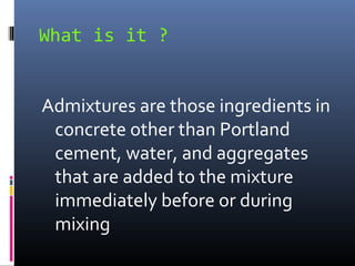 What is it ?
Admixtures are those ingredients in
concrete other than Portland
cement, water, and aggregates
that are added to the mixture
immediately before or during
mixing
 