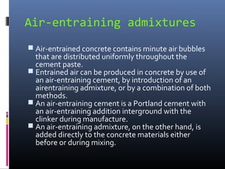 Air-entraining admixtures
 Air-entrained concrete contains minute air bubbles
that are distributed uniformly throughout the
cement paste.
 Entrained air can be produced in concrete by use of
an air-entraining cement, by introduction of an
airentraining admixture, or by a combination of both
methods.
 An air-entraining cement is a Portland cement with
an air-entraining addition interground with the
clinker during manufacture.
 An air-entraining admixture, on the other hand, is
added directly to the concrete materials either
before or during mixing.
 