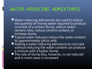 WATER-REDUCING ADMIXTURES
 Water-reducing admixtures are used to reduce
the quantity of mixing water required to produce
concrete of a certain slump, reduce water-
cement ratio, reduce cement content, or
increase slump.
 Typical water reducers reduce the water content
by approximately 5% to 10%.
 Adding a water-reducing admixture to concrete
without reducing the water content can produce
a mixture with a higher slump.
 The rate of slump loss, however, is not reduced
and in most cases is increased
 