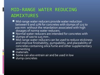 MID-RANGE WATER REDUCING
ADMIXTURES
 Mid-range water reducers provide water reduction
between 6 and 12% for concretes with slumps of 125 to
200 mm without the retardation associated with high
dosages of norma water reducers.
 Normal water reducers are intended for concretes with
 slumps of 100 to 125 mm .
 Mid-range water reducers can be used to reduce stickiness
and improve finishability, pumpability, and placeability of
concretes containing silica fume and other supplementary
cementing
 materials.
 Some can also entrain air and be used in low
 slump concretes
 