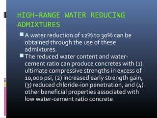HIGH-RANGE WATER REDUCING
ADMIXTURES
A water reduction of 12% to 30% can be
obtained through the use of these
admixtures.
The reduced water content and water-
cement ratio can produce concretes with (1)
ultimate compressive strengths in excess of
10,000 psi, (2) increased early strength gain,
(3) reduced chloride-ion penetration, and (4)
other beneficial properties associated with
low water-cement ratio concrete
 