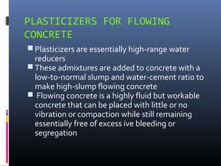 PLASTICIZERS FOR FLOWING
CONCRETE
 Plasticizers are essentially high-range water
reducers
 These admixtures are added to concrete with a
low-to-normal slump and water-cement ratio to
make high-slump flowing concrete
 Flowing concrete is a highly fluid but workable
concrete that can be placed with little or no
vibration or compaction while still remaining
essentially free of excess ive bleeding or
segregation
 