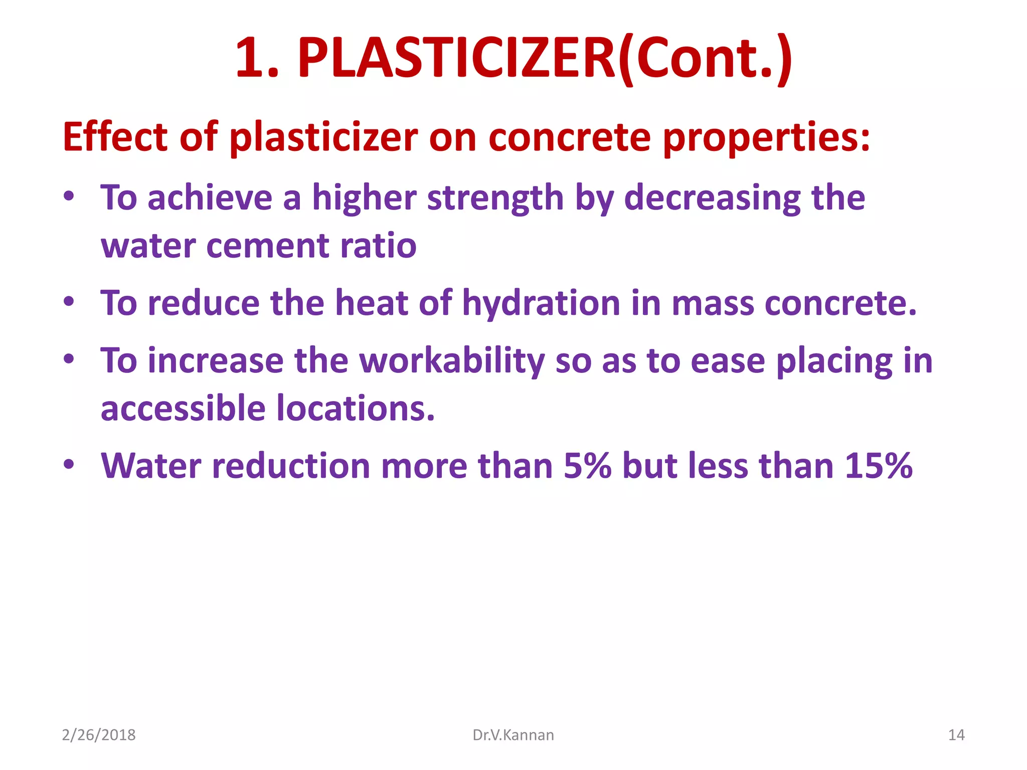 1. PLASTICIZER(Cont.)
Effect of plasticizer on concrete properties:
• To achieve a higher strength by decreasing the
water cement ratio
• To reduce the heat of hydration in mass concrete.
• To increase the workability so as to ease placing in
accessible locations.
• Water reduction more than 5% but less than 15%
2/26/2018 Dr.V.Kannan 14
 