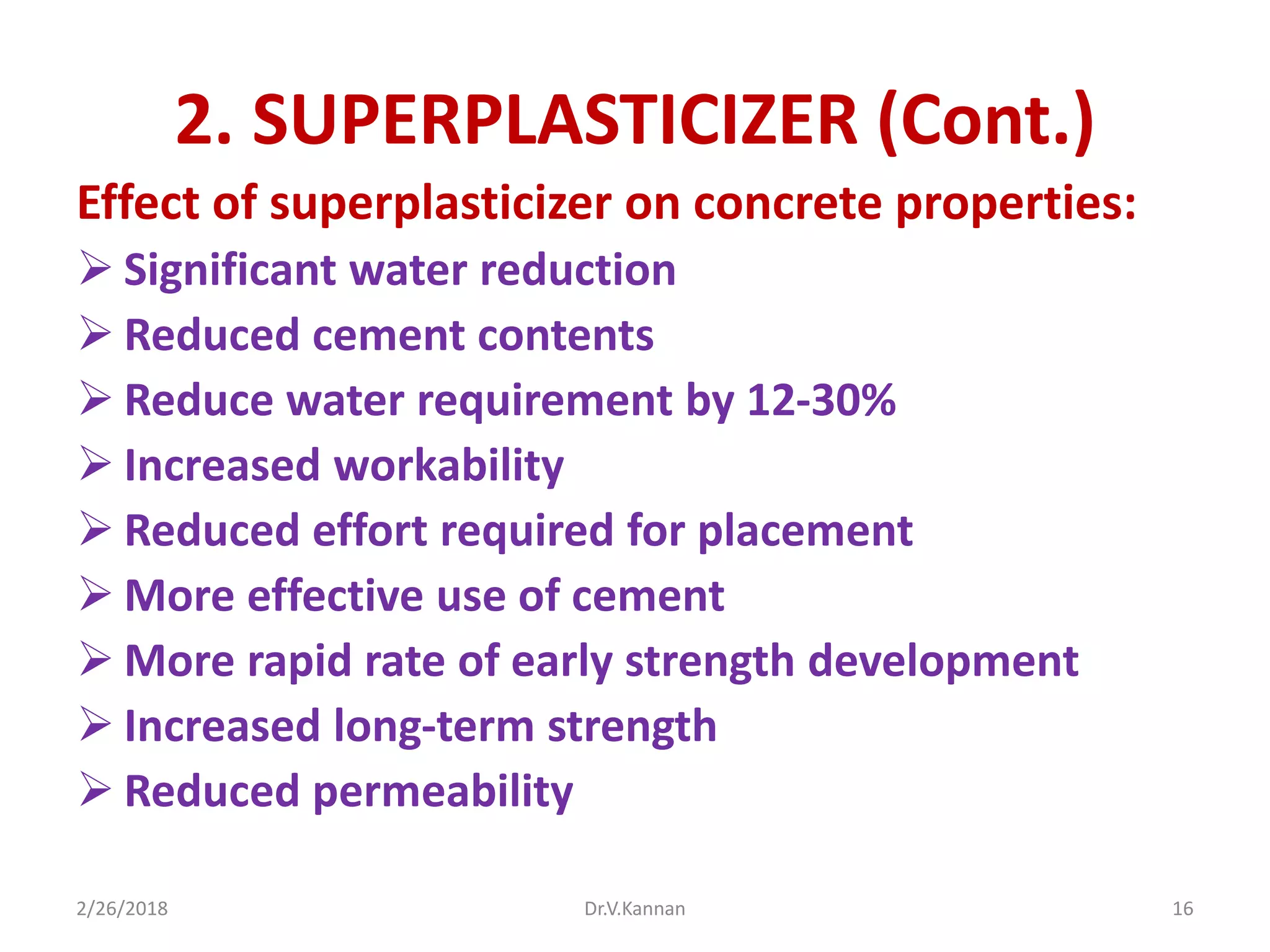 2. SUPERPLASTICIZER (Cont.)
Effect of superplasticizer on concrete properties:
 Significant water reduction
 Reduced cement contents
 Reduce water requirement by 12-30%
 Increased workability
 Reduced effort required for placement
 More effective use of cement
 More rapid rate of early strength development
 Increased long-term strength
 Reduced permeability
2/26/2018 Dr.V.Kannan 16
 