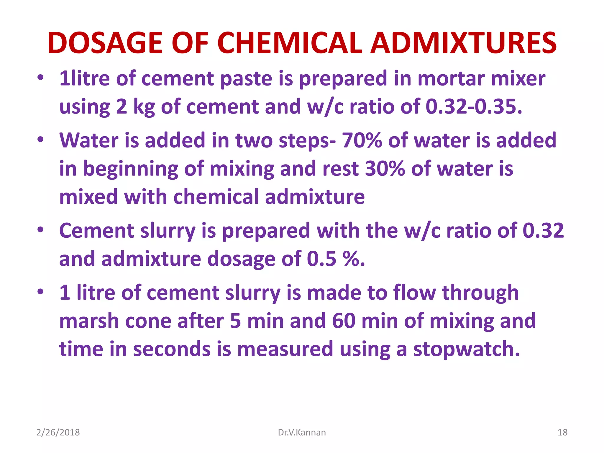 DOSAGE OF CHEMICAL ADMIXTURES
• 1litre of cement paste is prepared in mortar mixer
using 2 kg of cement and w/c ratio of 0.32-0.35.
• Water is added in two steps- 70% of water is added
in beginning of mixing and rest 30% of water is
mixed with chemical admixture
• Cement slurry is prepared with the w/c ratio of 0.32
and admixture dosage of 0.5 %.
• 1 litre of cement slurry is made to flow through
marsh cone after 5 min and 60 min of mixing and
time in seconds is measured using a stopwatch.
2/26/2018 Dr.V.Kannan 18
 