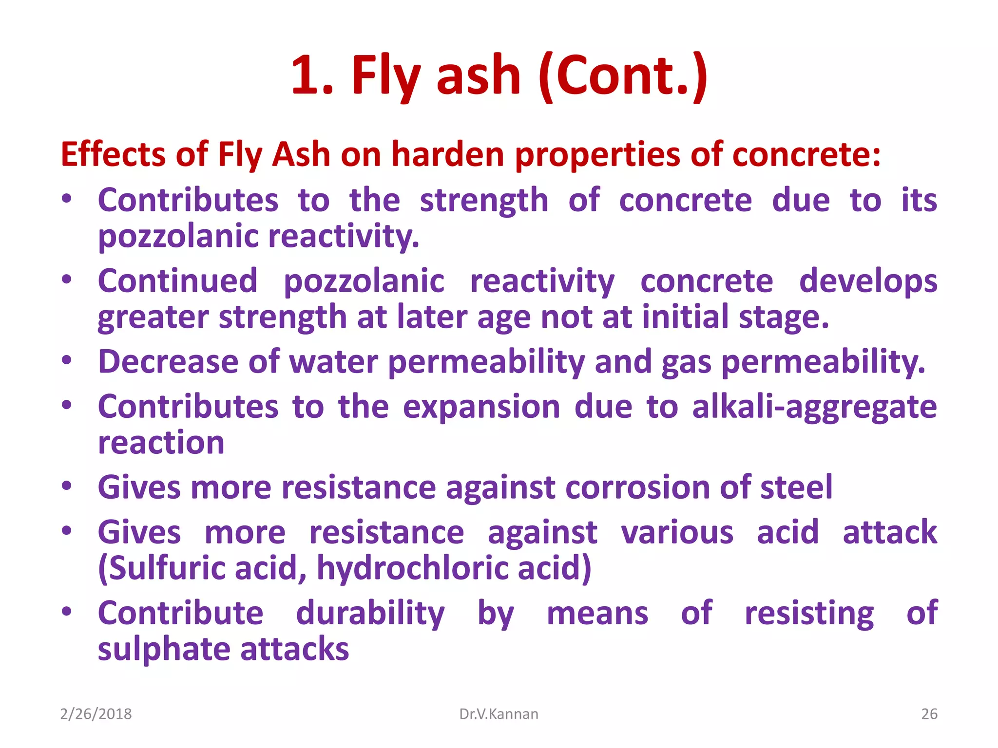 1. Fly ash (Cont.)
Effects of Fly Ash on harden properties of concrete:
• Contributes to the strength of concrete due to its
pozzolanic reactivity.
• Continued pozzolanic reactivity concrete develops
greater strength at later age not at initial stage.
• Decrease of water permeability and gas permeability.
• Contributes to the expansion due to alkali-aggregate
reaction
• Gives more resistance against corrosion of steel
• Gives more resistance against various acid attack
(Sulfuric acid, hydrochloric acid)
• Contribute durability by means of resisting of
sulphate attacks
2/26/2018 Dr.V.Kannan 26
 