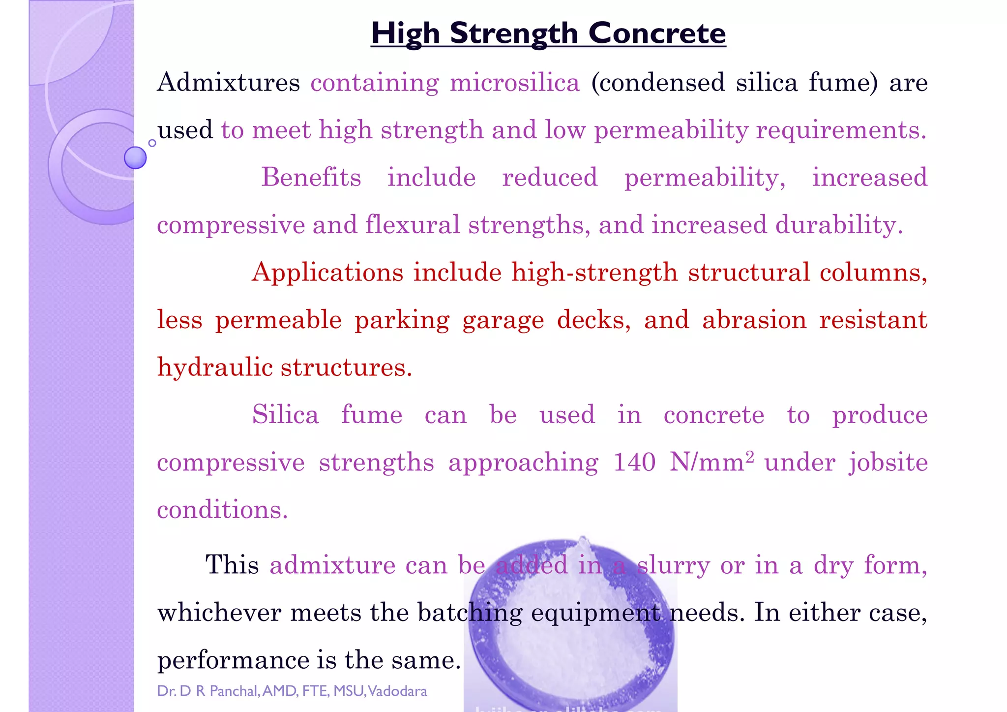 Copy right by Dr. D R Pa
High Strength Concrete
Admixtures containing microsilica (condensed silica fume) are
used to meet high strength and low permeability requirements.
Benefits include reduced permeability, increased
compressive and flexural strengths, and increased durability.compressive and flexural strengths, and increased durability.
Applications include high-strength structural columns,
less permeable parking garage decks, and abrasion resistant
hydraulic structures.
Silica fume can be used in concrete to produce
compressive strengths approaching 140 N/mm2 under jobsitecompressive strengths approaching 140 N/mm under jobsite
conditions.
This admixture can be added in a slurry or in a dry form,
whichever meets the batching equipment needs. In either case,
performance is the same.
Dr. D R Panchal,AMD, FTE, MSU,Vadodara
 